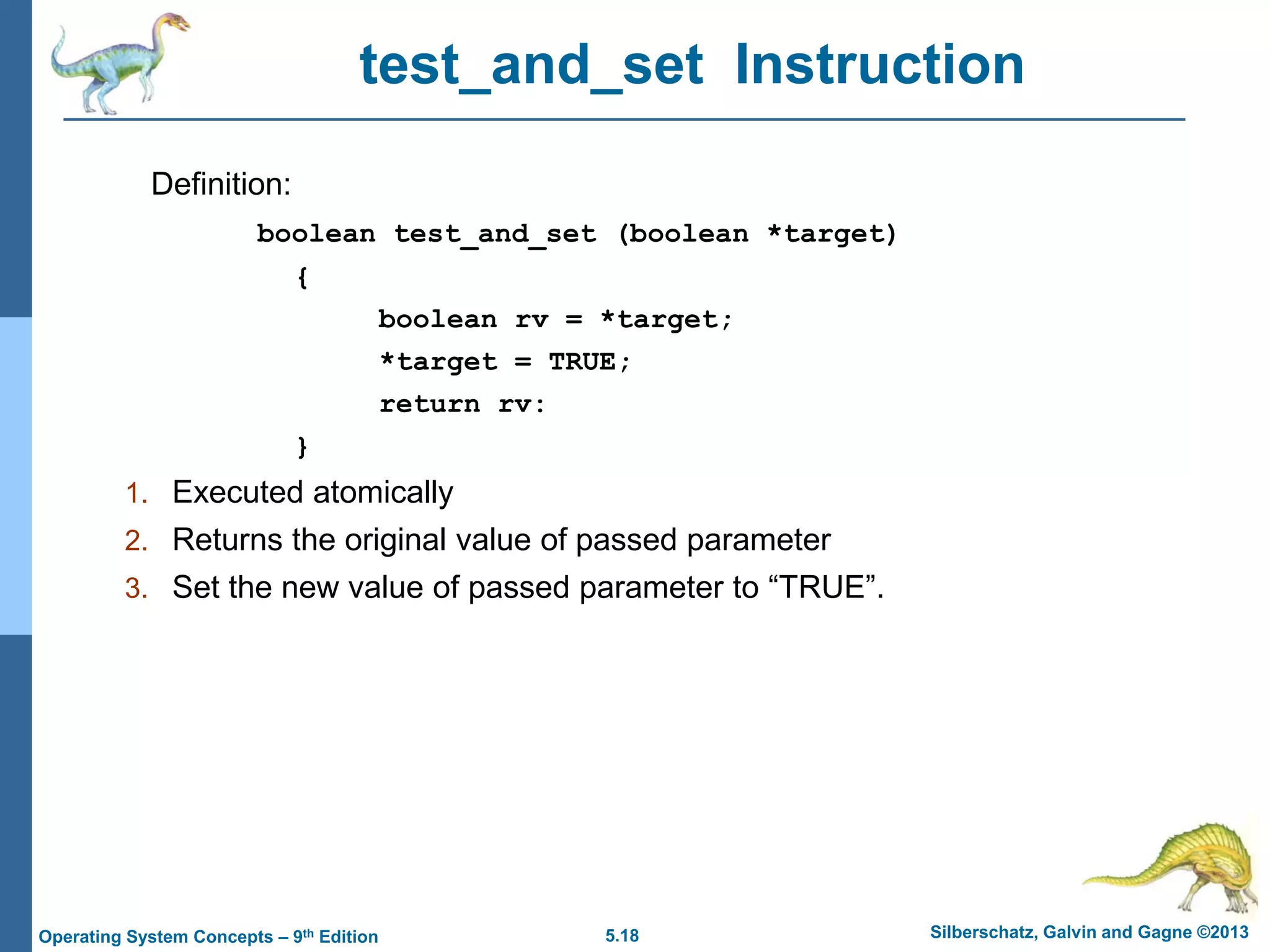 5.18 Silberschatz, Galvin and Gagne ©2013Operating System Concepts – 9th Edition
test_and_set Instruction
Definition:
boolean test_and_set (boolean *target)
{
boolean rv = *target;
*target = TRUE;
return rv:
}
1. Executed atomically
2. Returns the original value of passed parameter
3. Set the new value of passed parameter to “TRUE”.
 