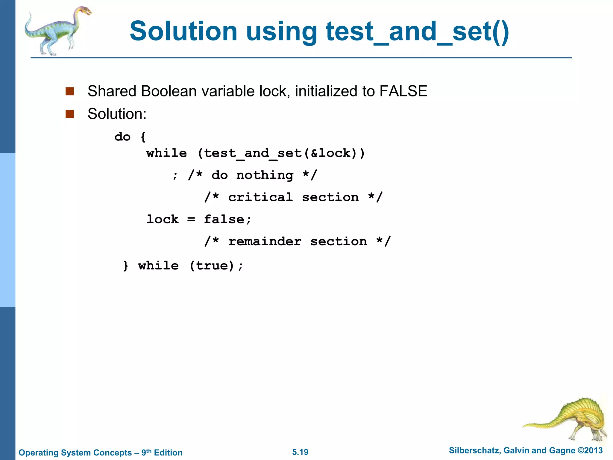 5.19 Silberschatz, Galvin and Gagne ©2013Operating System Concepts – 9th Edition
Solution using test_and_set()
 Shared Boolean variable lock, initialized to FALSE
 Solution:
do {
while (test_and_set(&lock))
; /* do nothing */
/* critical section */
lock = false;
/* remainder section */
} while (true);
 