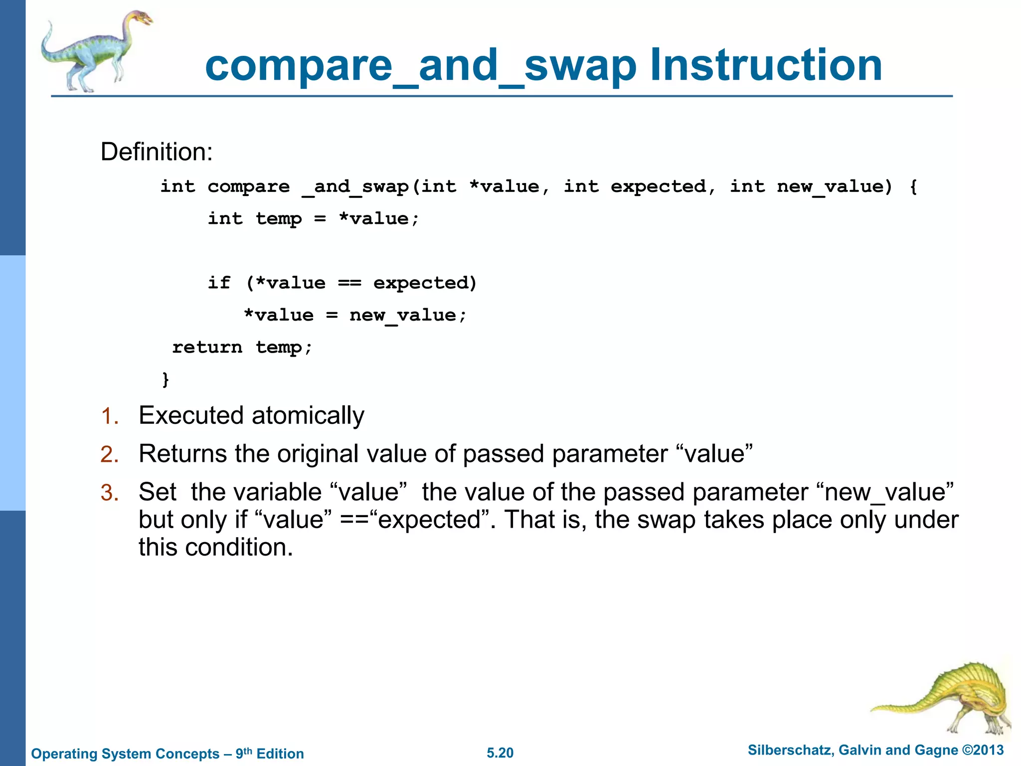 5.20 Silberschatz, Galvin and Gagne ©2013Operating System Concepts – 9th Edition
compare_and_swap Instruction
Definition:
int compare _and_swap(int *value, int expected, int new_value) {
int temp = *value;
if (*value == expected)
*value = new_value;
return temp;
}
1. Executed atomically
2. Returns the original value of passed parameter “value”
3. Set the variable “value” the value of the passed parameter “new_value”
but only if “value” ==“expected”. That is, the swap takes place only under
this condition.
 