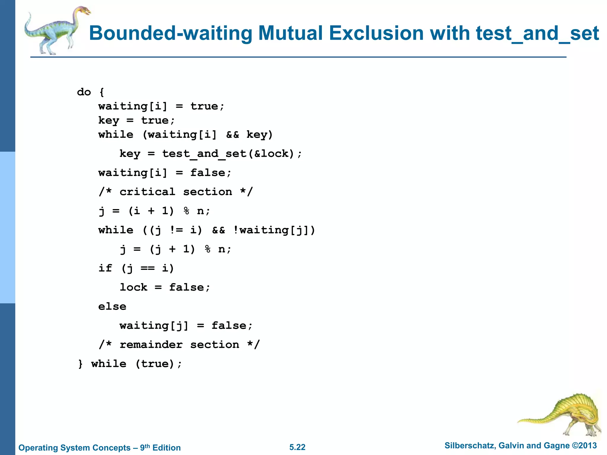 5.22 Silberschatz, Galvin and Gagne ©2013Operating System Concepts – 9th Edition
Bounded-waiting Mutual Exclusion with test_and_set
do {
waiting[i] = true;
key = true;
while (waiting[i] && key)
key = test_and_set(&lock);
waiting[i] = false;
/* critical section */
j = (i + 1) % n;
while ((j != i) && !waiting[j])
j = (j + 1) % n;
if (j == i)
lock = false;
else
waiting[j] = false;
/* remainder section */
} while (true);
 