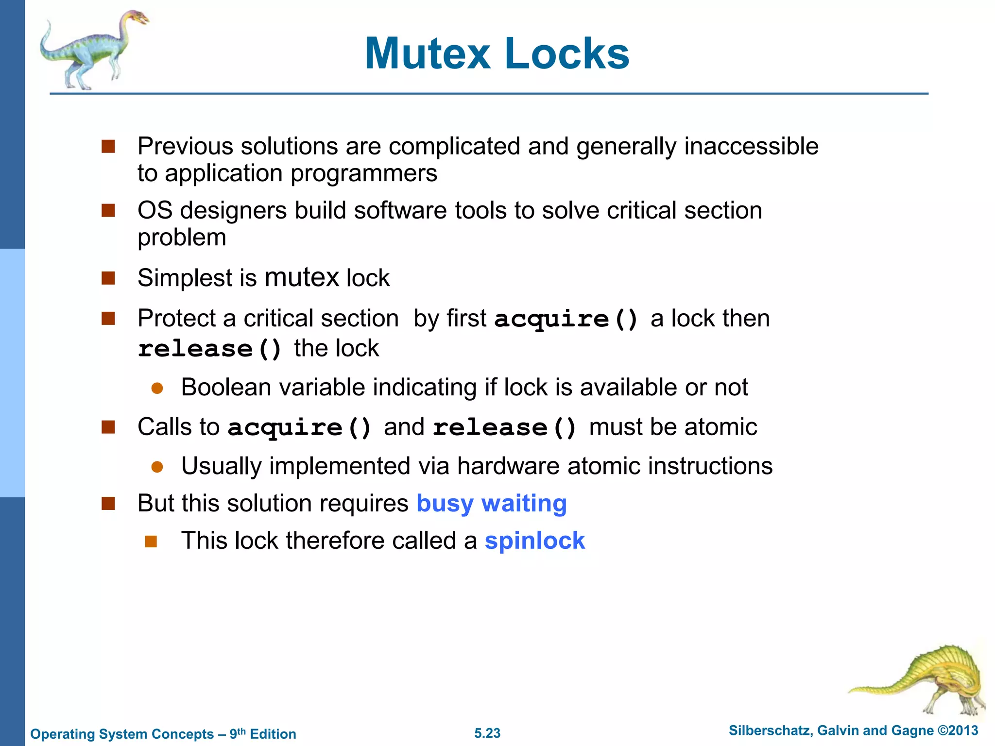 5.23 Silberschatz, Galvin and Gagne ©2013Operating System Concepts – 9th Edition
Mutex Locks
 Previous solutions are complicated and generally inaccessible
to application programmers
 OS designers build software tools to solve critical section
problem
 Simplest is mutex lock
 Protect a critical section by first acquire() a lock then
release() the lock
 Boolean variable indicating if lock is available or not
 Calls to acquire() and release() must be atomic
 Usually implemented via hardware atomic instructions
 But this solution requires busy waiting
 This lock therefore called a spinlock
 