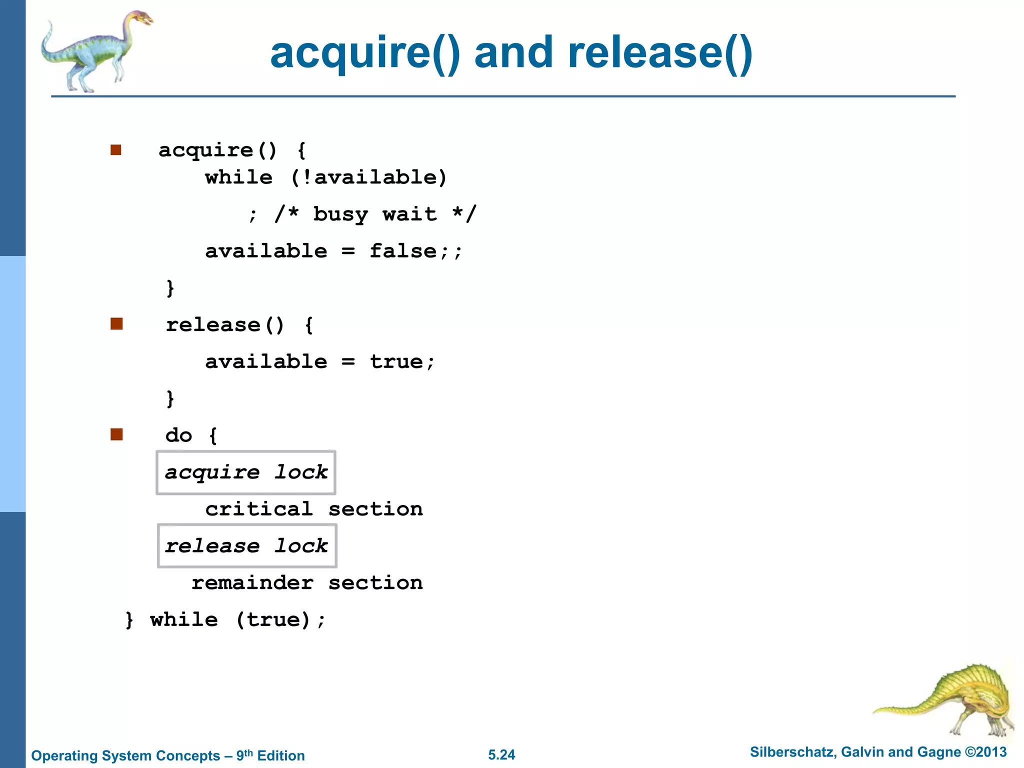 5.24 Silberschatz, Galvin and Gagne ©2013Operating System Concepts – 9th Edition
acquire() and release()
 acquire() {
while (!available)
; /* busy wait */
available = false;;
}
 release() {
available = true;
}
 do {
acquire lock
critical section
release lock
remainder section
} while (true);
 