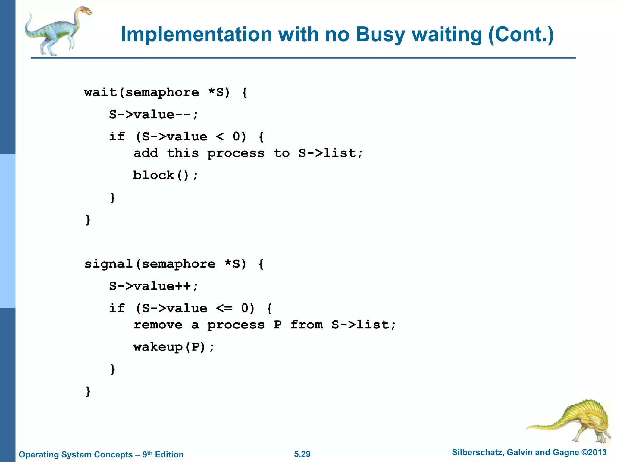 5.29 Silberschatz, Galvin and Gagne ©2013Operating System Concepts – 9th Edition
Implementation with no Busy waiting (Cont.)
wait(semaphore *S) {
S->value--;
if (S->value < 0) {
add this process to S->list;
block();
}
}
signal(semaphore *S) {
S->value++;
if (S->value <= 0) {
remove a process P from S->list;
wakeup(P);
}
}
 
