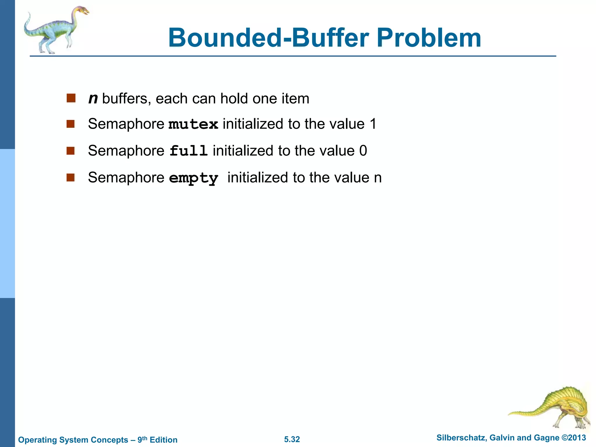 5.32 Silberschatz, Galvin and Gagne ©2013Operating System Concepts – 9th Edition
Bounded-Buffer Problem
 n buffers, each can hold one item
 Semaphore mutex initialized to the value 1
 Semaphore full initialized to the value 0
 Semaphore empty initialized to the value n
 