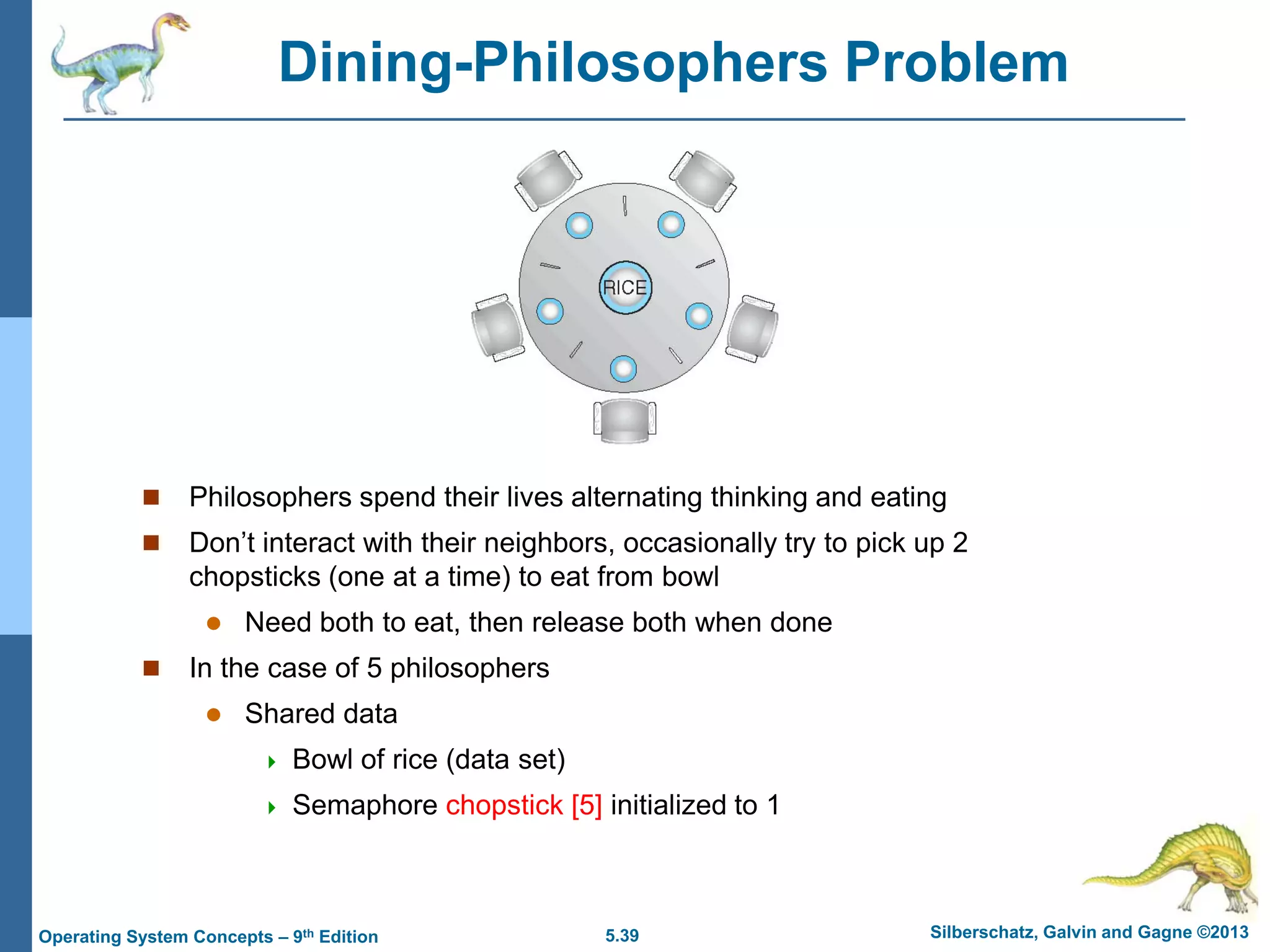 5.39 Silberschatz, Galvin and Gagne ©2013Operating System Concepts – 9th Edition
Dining-Philosophers Problem
 Philosophers spend their lives alternating thinking and eating
 Don’t interact with their neighbors, occasionally try to pick up 2
chopsticks (one at a time) to eat from bowl
 Need both to eat, then release both when done
 In the case of 5 philosophers
 Shared data
 Bowl of rice (data set)
 Semaphore chopstick [5] initialized to 1
 