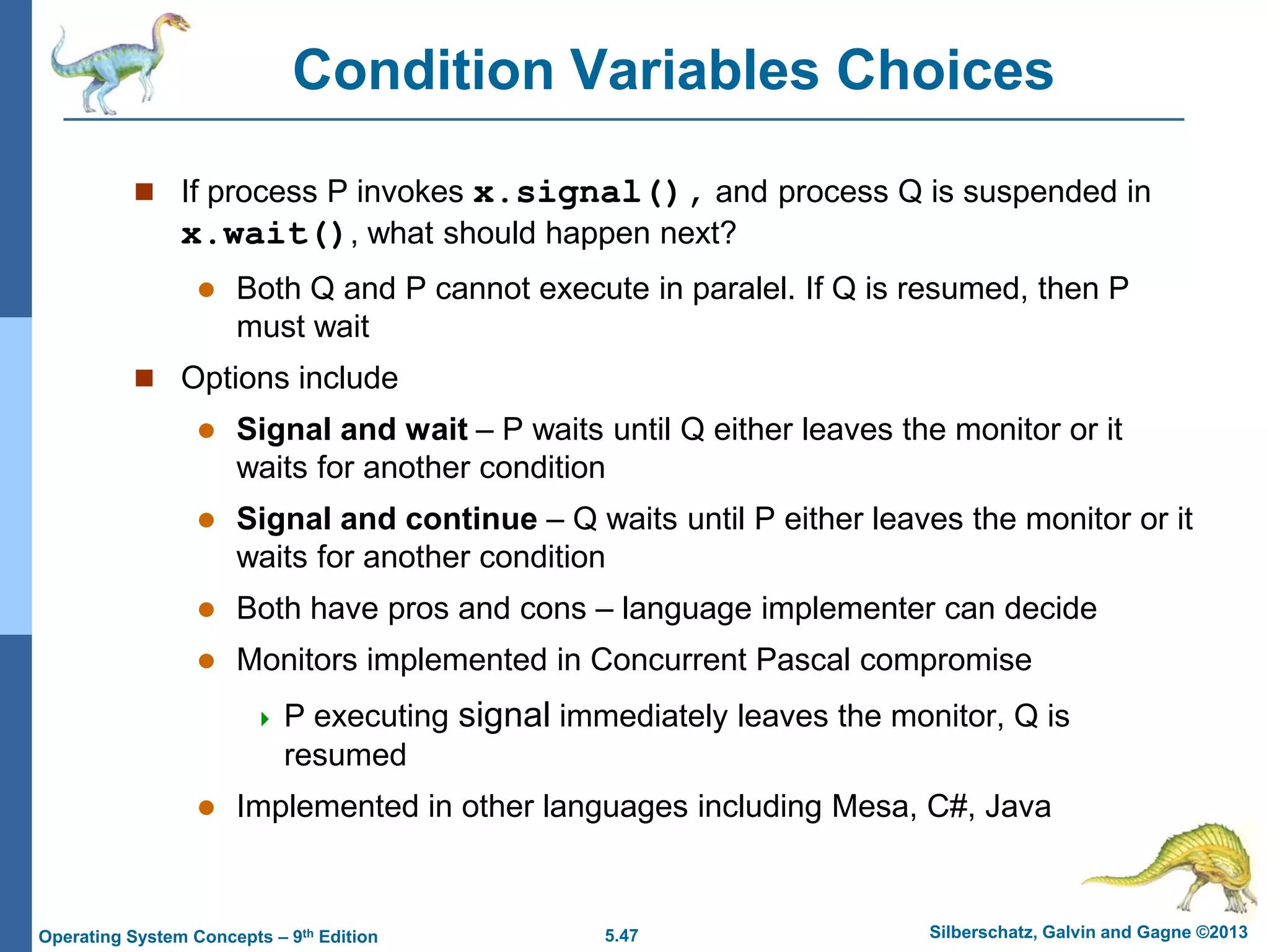 5.47 Silberschatz, Galvin and Gagne ©2013Operating System Concepts – 9th Edition
Condition Variables Choices
 If process P invokes x.signal(), and process Q is suspended in
x.wait(), what should happen next?
 Both Q and P cannot execute in paralel. If Q is resumed, then P
must wait
 Options include
 Signal and wait – P waits until Q either leaves the monitor or it
waits for another condition
 Signal and continue – Q waits until P either leaves the monitor or it
waits for another condition
 Both have pros and cons – language implementer can decide
 Monitors implemented in Concurrent Pascal compromise
 P executing signal immediately leaves the monitor, Q is
resumed
 Implemented in other languages including Mesa, C#, Java
 