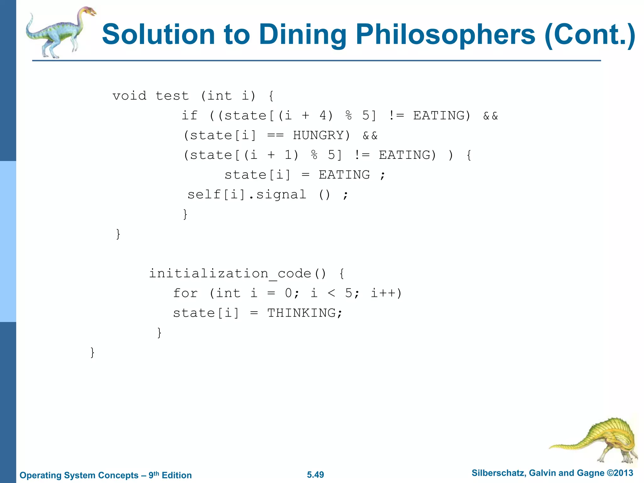 5.49 Silberschatz, Galvin and Gagne ©2013Operating System Concepts – 9th Edition
Solution to Dining Philosophers (Cont.)
void test (int i) {
if ((state[(i + 4) % 5] != EATING) &&
(state[i] == HUNGRY) &&
(state[(i + 1) % 5] != EATING) ) {
state[i] = EATING ;
self[i].signal () ;
}
}
initialization_code() {
for (int i = 0; i < 5; i++)
state[i] = THINKING;
}
}
 