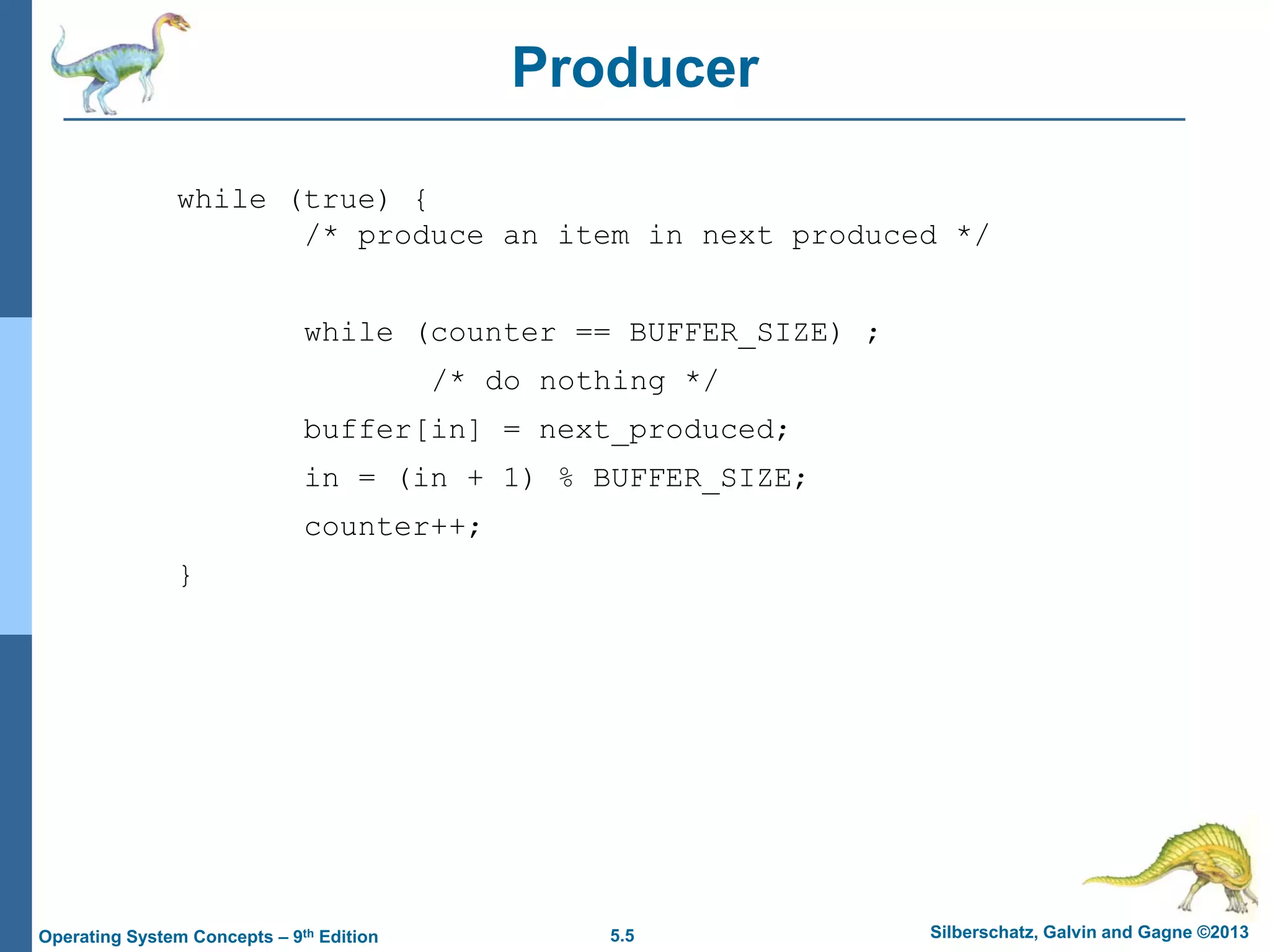 5.5 Silberschatz, Galvin and Gagne ©2013Operating System Concepts – 9th Edition
Producer
while (true) {
/* produce an item in next produced */
while (counter == BUFFER_SIZE) ;
/* do nothing */
buffer[in] = next_produced;
in = (in + 1) % BUFFER_SIZE;
counter++;
}
 
