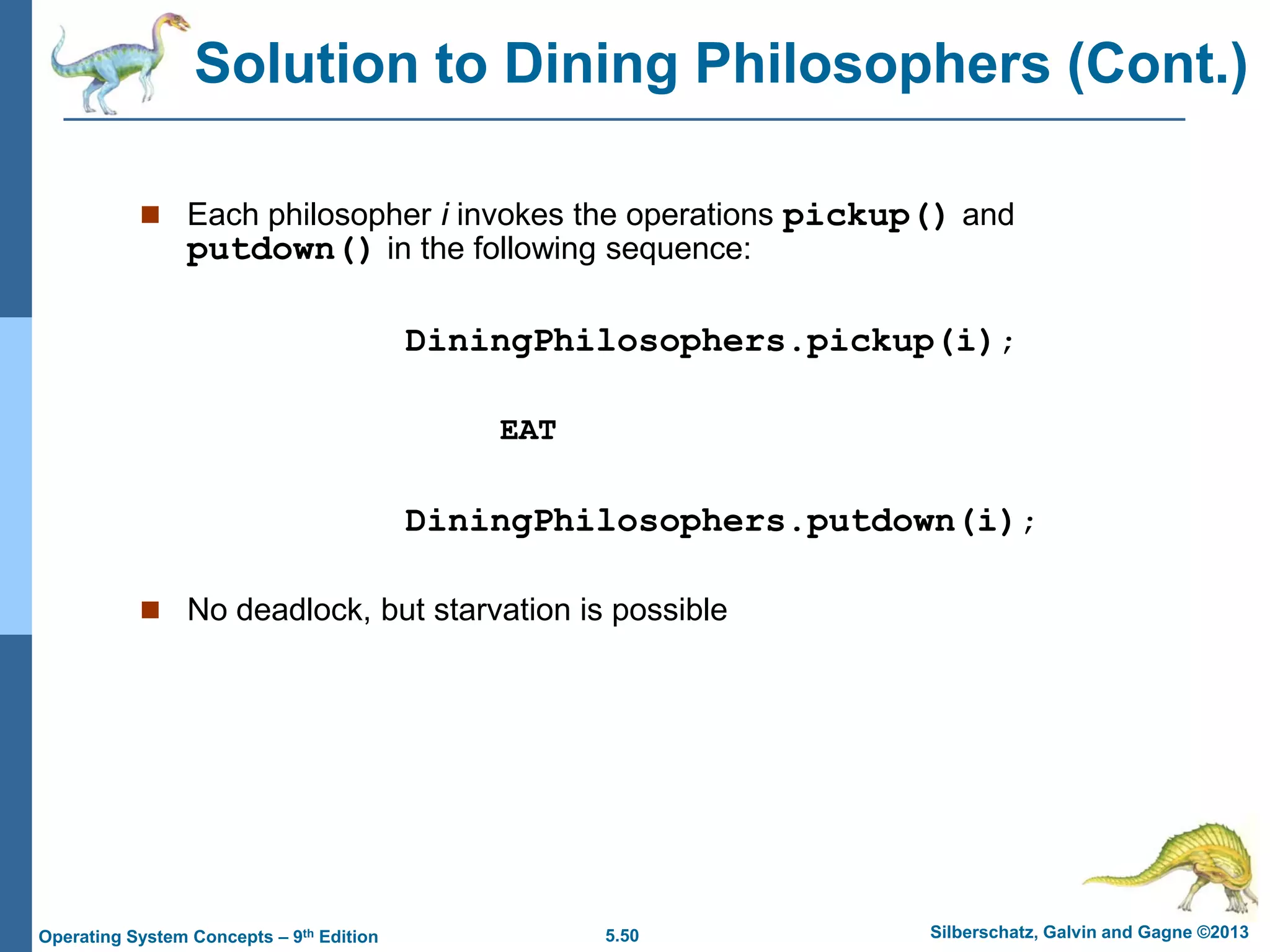 5.50 Silberschatz, Galvin and Gagne ©2013Operating System Concepts – 9th Edition
 Each philosopher i invokes the operations pickup() and
putdown() in the following sequence:
DiningPhilosophers.pickup(i);
EAT
DiningPhilosophers.putdown(i);
 No deadlock, but starvation is possible
Solution to Dining Philosophers (Cont.)
 