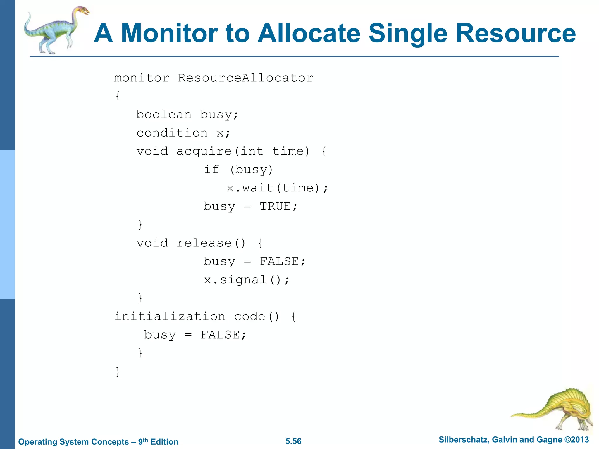 5.56 Silberschatz, Galvin and Gagne ©2013Operating System Concepts – 9th Edition
A Monitor to Allocate Single Resource
monitor ResourceAllocator
{
boolean busy;
condition x;
void acquire(int time) {
if (busy)
x.wait(time);
busy = TRUE;
}
void release() {
busy = FALSE;
x.signal();
}
initialization code() {
busy = FALSE;
}
}
 