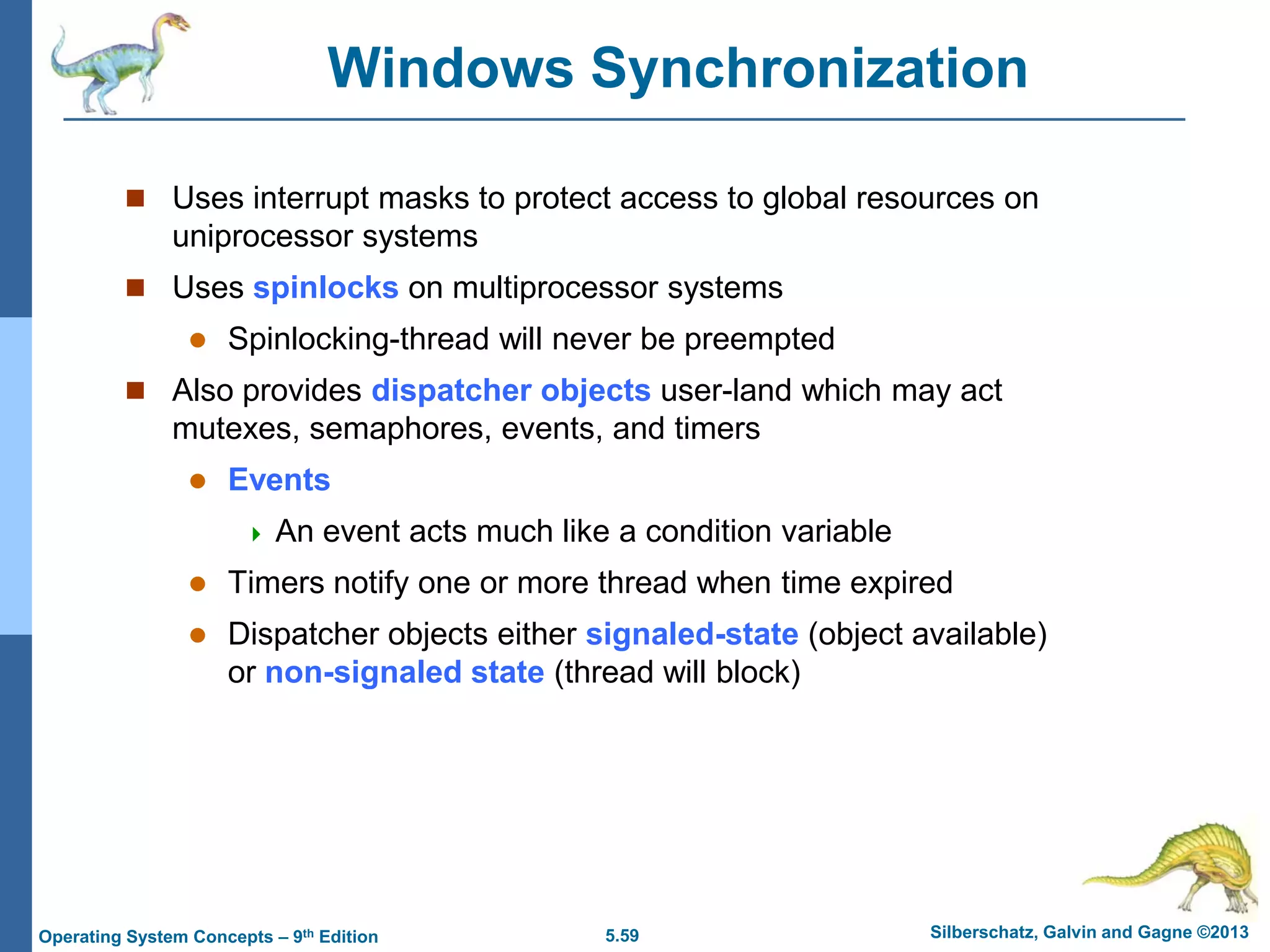 5.59 Silberschatz, Galvin and Gagne ©2013Operating System Concepts – 9th Edition
Windows Synchronization
 Uses interrupt masks to protect access to global resources on
uniprocessor systems
 Uses spinlocks on multiprocessor systems
 Spinlocking-thread will never be preempted
 Also provides dispatcher objects user-land which may act
mutexes, semaphores, events, and timers
 Events
 An event acts much like a condition variable
 Timers notify one or more thread when time expired
 Dispatcher objects either signaled-state (object available)
or non-signaled state (thread will block)
 