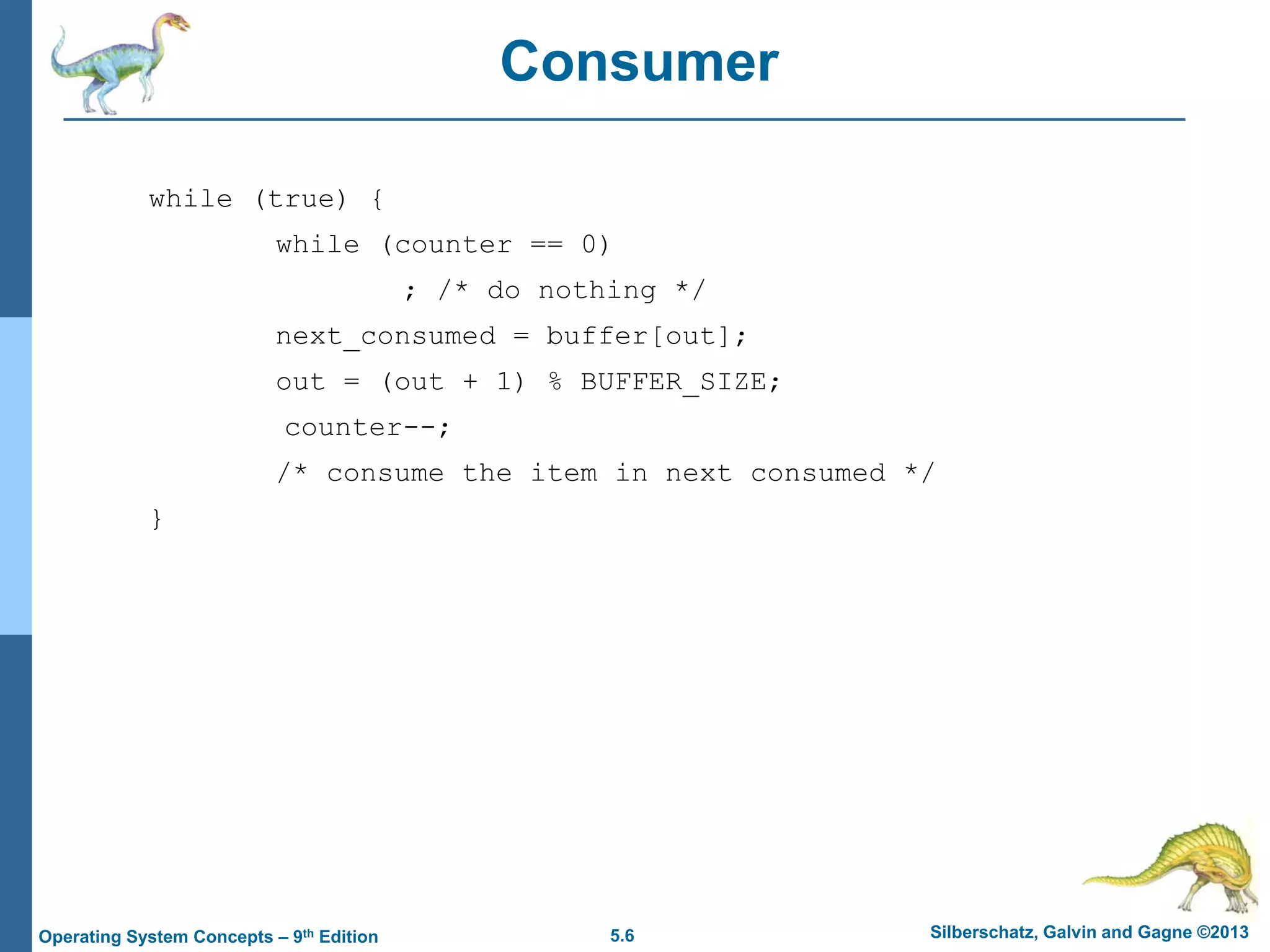 5.6 Silberschatz, Galvin and Gagne ©2013Operating System Concepts – 9th Edition
Consumer
while (true) {
while (counter == 0)
; /* do nothing */
next_consumed = buffer[out];
out = (out + 1) % BUFFER_SIZE;
counter--;
/* consume the item in next consumed */
}
 