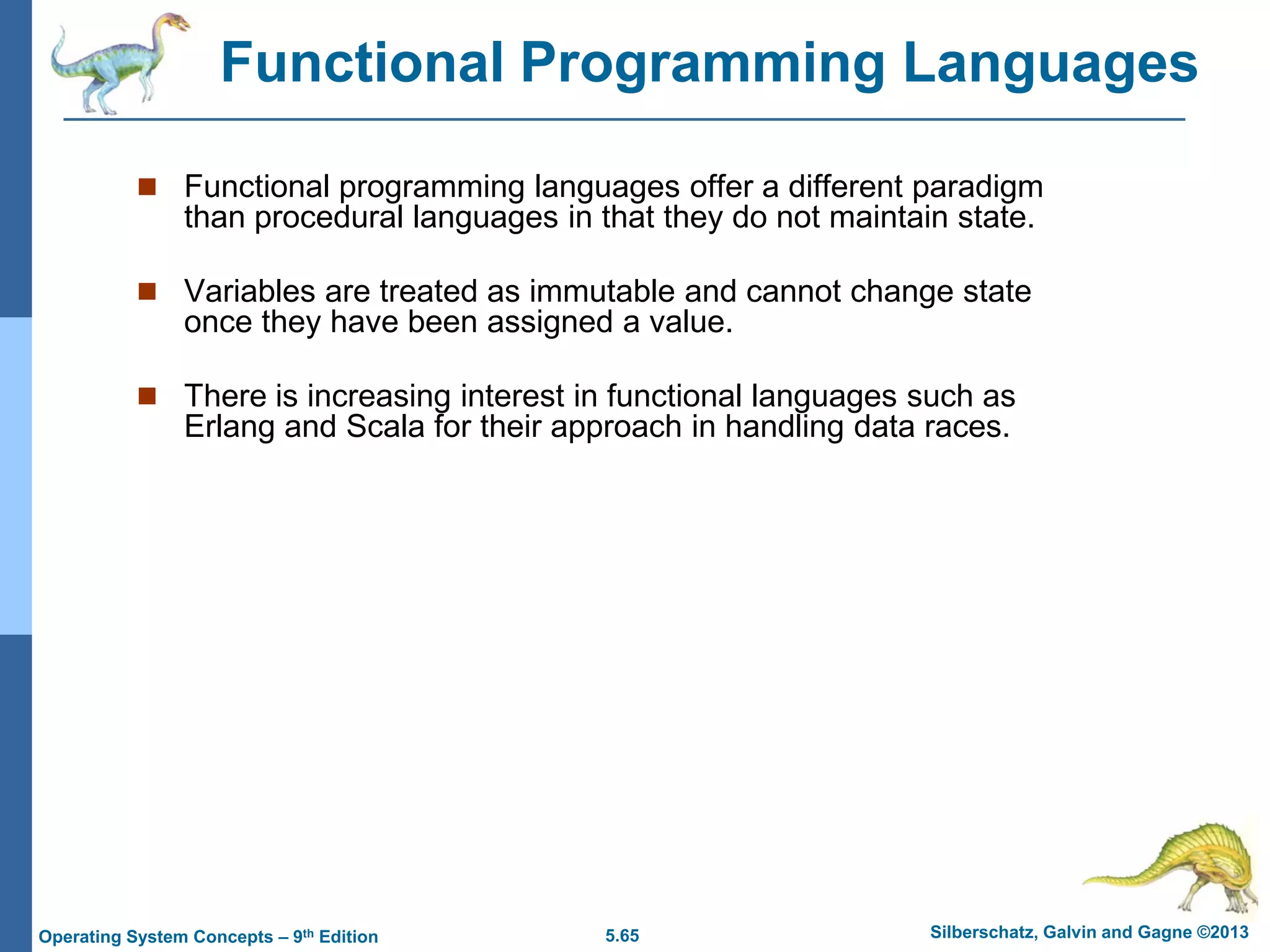 5.65 Silberschatz, Galvin and Gagne ©2013Operating System Concepts – 9th Edition
 Functional programming languages offer a different paradigm
than procedural languages in that they do not maintain state.
 Variables are treated as immutable and cannot change state
once they have been assigned a value.
 There is increasing interest in functional languages such as
Erlang and Scala for their approach in handling data races.
Functional Programming Languages
 