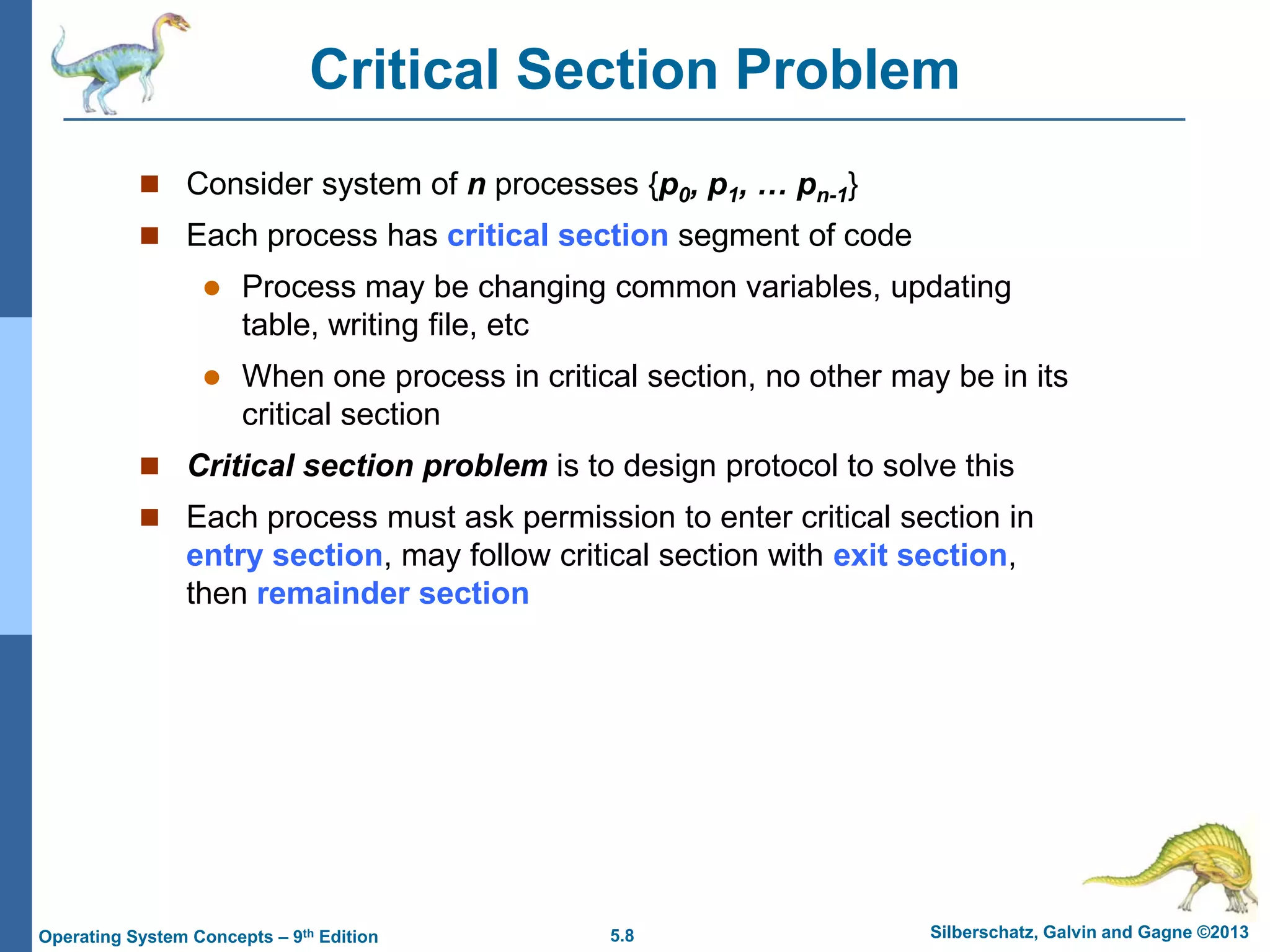 5.8 Silberschatz, Galvin and Gagne ©2013Operating System Concepts – 9th Edition
Critical Section Problem
 Consider system of n processes {p0, p1, … pn-1}
 Each process has critical section segment of code
 Process may be changing common variables, updating
table, writing file, etc
 When one process in critical section, no other may be in its
critical section
 Critical section problem is to design protocol to solve this
 Each process must ask permission to enter critical section in
entry section, may follow critical section with exit section,
then remainder section
 