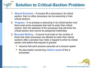 5.11 Silberschatz, Galvin and Gagne ©2013Operating System Concepts – 9th Edition
Solution to Critical-Section Problem
1. Mutual Exclusion - If process Pi is executing in its critical
section, then no other processes can be executing in their
critical sections
2. Progress - If no process is executing in its critical section and
there exist some processes that wish to enter their critical
section, then the selection of the processes that will enter the
critical section next cannot be postponed indefinitely
3. Bounded Waiting - A bound must exist on the number of
times that other processes are allowed to enter their critical
sections after a process has made a request to enter its critical
section and before that request is granted
 Assume that each process executes at a nonzero speed
 No assumption concerning relative speed of the n
processes
 