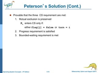 5.15 Silberschatz, Galvin and Gagne ©2013Operating System Concepts – 9th Edition
Peterson’s Solution (Cont.)
 Provable that the three CS requirement are met:
1. Mutual exclusion is preserved
Pi enters CS only if:
either flag[j] = false or turn = i
2. Progress requirement is satisfied
3. Bounded-waiting requirement is met
 