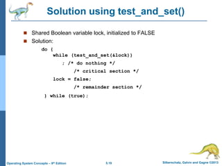 5.19 Silberschatz, Galvin and Gagne ©2013Operating System Concepts – 9th Edition
Solution using test_and_set()
 Shared Boolean variable lock, initialized to FALSE
 Solution:
do {
while (test_and_set(&lock))
; /* do nothing */
/* critical section */
lock = false;
/* remainder section */
} while (true);
 