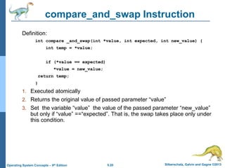 5.20 Silberschatz, Galvin and Gagne ©2013Operating System Concepts – 9th Edition
compare_and_swap Instruction
Definition:
int compare _and_swap(int *value, int expected, int new_value) {
int temp = *value;
if (*value == expected)
*value = new_value;
return temp;
}
1. Executed atomically
2. Returns the original value of passed parameter “value”
3. Set the variable “value” the value of the passed parameter “new_value”
but only if “value” ==“expected”. That is, the swap takes place only under
this condition.
 