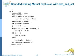 5.22 Silberschatz, Galvin and Gagne ©2013Operating System Concepts – 9th Edition
Bounded-waiting Mutual Exclusion with test_and_set
do {
waiting[i] = true;
key = true;
while (waiting[i] && key)
key = test_and_set(&lock);
waiting[i] = false;
/* critical section */
j = (i + 1) % n;
while ((j != i) && !waiting[j])
j = (j + 1) % n;
if (j == i)
lock = false;
else
waiting[j] = false;
/* remainder section */
} while (true);
 