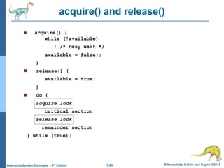 5.24 Silberschatz, Galvin and Gagne ©2013Operating System Concepts – 9th Edition
acquire() and release()
 acquire() {
while (!available)
; /* busy wait */
available = false;;
}
 release() {
available = true;
}
 do {
acquire lock
critical section
release lock
remainder section
} while (true);
 