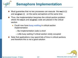 5.27 Silberschatz, Galvin and Gagne ©2013Operating System Concepts – 9th Edition
Semaphore Implementation
 Must guarantee that no two processes can execute the wait()
and signal() on the same semaphore at the same time
 Thus, the implementation becomes the critical section problem
where the wait and signal code are placed in the critical
section
 Could now have busy waiting in critical section
implementation
 But implementation code is short
 Little busy waiting if critical section rarely occupied
 Note that applications may spend lots of time in critical sections
and therefore this is not a good solution
 