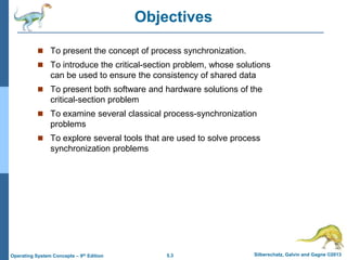 5.3 Silberschatz, Galvin and Gagne ©2013Operating System Concepts – 9th Edition
Objectives
 To present the concept of process synchronization.
 To introduce the critical-section problem, whose solutions
can be used to ensure the consistency of shared data
 To present both software and hardware solutions of the
critical-section problem
 To examine several classical process-synchronization
problems
 To explore several tools that are used to solve process
synchronization problems
 