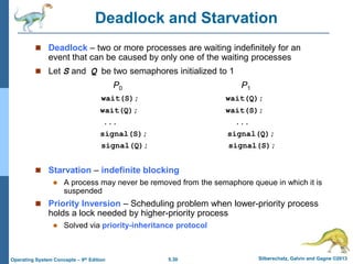 5.30 Silberschatz, Galvin and Gagne ©2013Operating System Concepts – 9th Edition
Deadlock and Starvation
 Deadlock – two or more processes are waiting indefinitely for an
event that can be caused by only one of the waiting processes
 Let S and Q be two semaphores initialized to 1
P0 P1
wait(S); wait(Q);
wait(Q); wait(S);
... ...
signal(S); signal(Q);
signal(Q); signal(S);
 Starvation – indefinite blocking
 A process may never be removed from the semaphore queue in which it is
suspended
 Priority Inversion – Scheduling problem when lower-priority process
holds a lock needed by higher-priority process
 Solved via priority-inheritance protocol
 