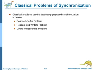 5.31 Silberschatz, Galvin and Gagne ©2013Operating System Concepts – 9th Edition
Classical Problems of Synchronization
 Classical problems used to test newly-proposed synchronization
schemes
 Bounded-Buffer Problem
 Readers and Writers Problem
 Dining-Philosophers Problem
 