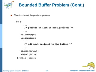 5.33 Silberschatz, Galvin and Gagne ©2013Operating System Concepts – 9th Edition
Bounded Buffer Problem (Cont.)
 The structure of the producer process
do {
...
/* produce an item in next_produced */
...
wait(empty);
wait(mutex);
...
/* add next produced to the buffer */
...
signal(mutex);
signal(full);
} while (true);
 
