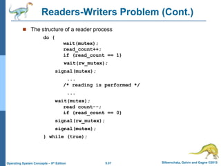 5.37 Silberschatz, Galvin and Gagne ©2013Operating System Concepts – 9th Edition
Readers-Writers Problem (Cont.)
 The structure of a reader process
do {
wait(mutex);
read_count++;
if (read_count == 1)
wait(rw_mutex);
signal(mutex);
...
/* reading is performed */
...
wait(mutex);
read count--;
if (read_count == 0)
signal(rw_mutex);
signal(mutex);
} while (true);
 