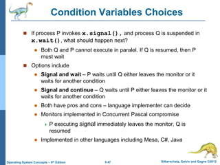 5.47 Silberschatz, Galvin and Gagne ©2013Operating System Concepts – 9th Edition
Condition Variables Choices
 If process P invokes x.signal(), and process Q is suspended in
x.wait(), what should happen next?
 Both Q and P cannot execute in paralel. If Q is resumed, then P
must wait
 Options include
 Signal and wait – P waits until Q either leaves the monitor or it
waits for another condition
 Signal and continue – Q waits until P either leaves the monitor or it
waits for another condition
 Both have pros and cons – language implementer can decide
 Monitors implemented in Concurrent Pascal compromise
 P executing signal immediately leaves the monitor, Q is
resumed
 Implemented in other languages including Mesa, C#, Java
 