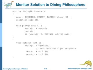 5.48 Silberschatz, Galvin and Gagne ©2013Operating System Concepts – 9th Edition
Monitor Solution to Dining Philosophers
monitor DiningPhilosophers
{
enum { THINKING; HUNGRY, EATING) state [5] ;
condition self [5];
void pickup (int i) {
state[i] = HUNGRY;
test(i);
if (state[i] != EATING) self[i].wait;
}
void putdown (int i) {
state[i] = THINKING;
// test left and right neighbors
test((i + 4) % 5);
test((i + 1) % 5);
}
 