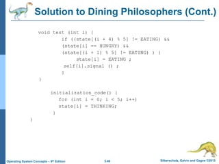 5.49 Silberschatz, Galvin and Gagne ©2013Operating System Concepts – 9th Edition
Solution to Dining Philosophers (Cont.)
void test (int i) {
if ((state[(i + 4) % 5] != EATING) &&
(state[i] == HUNGRY) &&
(state[(i + 1) % 5] != EATING) ) {
state[i] = EATING ;
self[i].signal () ;
}
}
initialization_code() {
for (int i = 0; i < 5; i++)
state[i] = THINKING;
}
}
 