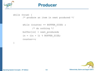 5.5 Silberschatz, Galvin and Gagne ©2013Operating System Concepts – 9th Edition
Producer
while (true) {
/* produce an item in next produced */
while (counter == BUFFER_SIZE) ;
/* do nothing */
buffer[in] = next_produced;
in = (in + 1) % BUFFER_SIZE;
counter++;
}
 