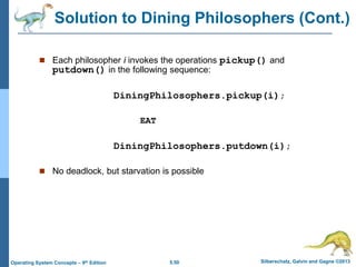 5.50 Silberschatz, Galvin and Gagne ©2013Operating System Concepts – 9th Edition
 Each philosopher i invokes the operations pickup() and
putdown() in the following sequence:
DiningPhilosophers.pickup(i);
EAT
DiningPhilosophers.putdown(i);
 No deadlock, but starvation is possible
Solution to Dining Philosophers (Cont.)
 