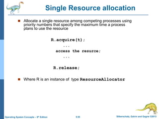 5.55 Silberschatz, Galvin and Gagne ©2013Operating System Concepts – 9th Edition
 Allocate a single resource among competing processes using
priority numbers that specify the maximum time a process
plans to use the resource
R.acquire(t);
...
access the resurce;
...
R.release;
 Where R is an instance of type ResourceAllocator
Single Resource allocation
 