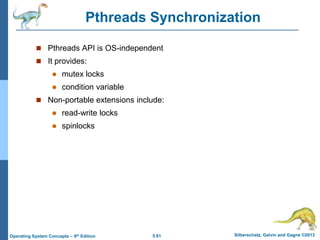 5.61 Silberschatz, Galvin and Gagne ©2013Operating System Concepts – 9th Edition
Pthreads Synchronization
 Pthreads API is OS-independent
 It provides:
 mutex locks
 condition variable
 Non-portable extensions include:
 read-write locks
 spinlocks
 