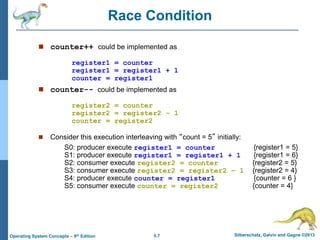 5.7 Silberschatz, Galvin and Gagne ©2013Operating System Concepts – 9th Edition
Race Condition
 counter++ could be implemented as
register1 = counter
register1 = register1 + 1
counter = register1
 counter-- could be implemented as
register2 = counter
register2 = register2 - 1
counter = register2
 Consider this execution interleaving with “count = 5” initially:
S0: producer execute register1 = counter {register1 = 5}
S1: producer execute register1 = register1 + 1 {register1 = 6}
S2: consumer execute register2 = counter {register2 = 5}
S3: consumer execute register2 = register2 – 1 {register2 = 4}
S4: producer execute counter = register1 {counter = 6 }
S5: consumer execute counter = register2 {counter = 4}
 