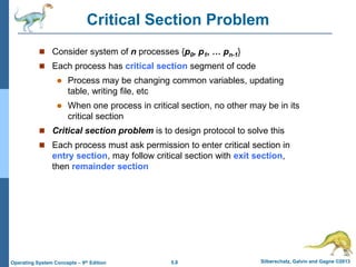 5.8 Silberschatz, Galvin and Gagne ©2013Operating System Concepts – 9th Edition
Critical Section Problem
 Consider system of n processes {p0, p1, … pn-1}
 Each process has critical section segment of code
 Process may be changing common variables, updating
table, writing file, etc
 When one process in critical section, no other may be in its
critical section
 Critical section problem is to design protocol to solve this
 Each process must ask permission to enter critical section in
entry section, may follow critical section with exit section,
then remainder section
 