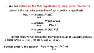● We can determine the MAP hypotheses by using Bayes theorem to
calculate the posterior probability of each candidate hypothesis
Further simplify the equation
 