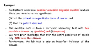 Example:
● To illustrate Bayes rule, consider a medical diagnosis problem in which
there are two alternative hypotheses:
(1) that the patient has a particular form of cancer. and
(2) that the patient does not.
● The available data is from a particular laboratory test with two
possible outcomes: (positive) and (negative).
● We have prior knowledge that over the entire population of people
only .008 have this disease
● Furthermore, the lab test is only an imperfect indicator of the
disease
 