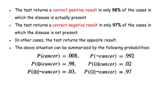 ● The test returns a correct positive result in only 98% of the cases in
which the disease is actually present
● The test returns a correct negative result in only 97% of the cases in
which the disease is not present.
● In other cases, the test returns the opposite result.
● The above situation can be summarized by the following probabilities:
 