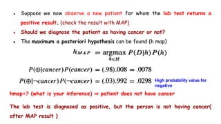 ● Suppose we now observe a new patient for whom the lab test returns a
positive result. (check the result with MAP)
● Should we diagnose the patient as having cancer or not?
● The maximum a posteriori hypothesis can be found (h map)
hmap=? (what is your inference) ⇒ patient does not have cancer
The lab test is diagnosed as positive, but the person is not having cancer(
after MAP result )
High probability value for
negative
 