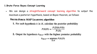 1.Brute-Force Bayes Concept Learning
● We can design a straightforward concept learning algorithm to output the
maximum a posteriori hypothesis, based on Bayes theorem, as follows:
 