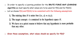● In order to specify a Learning problem for the BRUTE-FORCE MAP LEARNING
algorithm we must specify what values are to be used for P(h) and for P(D|h)
● Let us choose P(h) and P(D|h) to be consistent with the following assumptions:
● Given these assumptions, what values should we specify for P(h)?
 