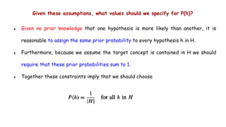 Given these assumptions, what values should we specify for P(h)?
● Given no prior knowledge that one hypothesis is more likely than another, it is
reasonable to assign the same prior probability to every hypothesis h in H.
● Furthermore, because we assume the target concept is contained in H we should
require that these prior probabilities sum to 1.
● Together these constraints imply that we should choose
 