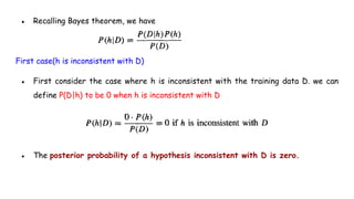 ● Recalling Bayes theorem, we have
First case(h is inconsistent with D)
● First consider the case where h is inconsistent with the training data D. we can
define P(D|h) to be 0 when h is inconsistent with D
● The posterior probability of a hypothesis inconsistent with D is zero.
 