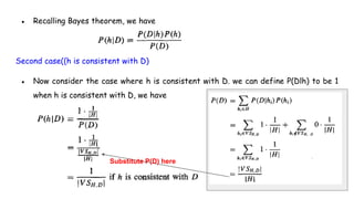 ● Recalling Bayes theorem, we have
Second case((h is consistent with D)
● Now consider the case where h is consistent with D. we can define P(Dlh) to be 1
when h is consistent with D, we have
Substitute P(D) here
 