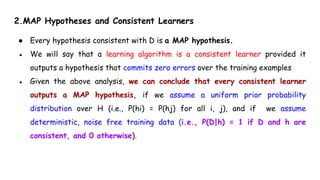 2.MAP Hypotheses and Consistent Learners
● Every hypothesis consistent with D is a MAP hypothesis.
● We will say that a learning algorithm is a consistent learner provided it
outputs a hypothesis that commits zero errors over the training examples
● Given the above analysis, we can conclude that every consistent learner
outputs a MAP hypothesis, if we assume a uniform prior probability
distribution over H (i.e., P(hi) = P(hj) for all i, j), and if we assume
deterministic, noise free training data (i.e., P(D|h) = 1 if D and h are
consistent, and 0 otherwise).
 