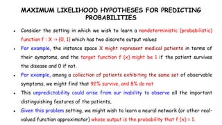 MAXIMUM LIKELIHOOD HYPOTHESES FOR PREDICTING
PROBABILITIES
● Consider the setting in which we wish to learn a nondeterministic (probabilistic)
function f : X -> {0, 1} which has two discrete output values
● For example, the instance space X might represent medical patients in terms of
their symptoms, and the target function f (x) might be 1 if the patient survives
the disease and 0 if not.
● For example, among a collection of patients exhibiting the same set of observable
symptoms, we might find that 92% survive, and 8% do not
● This unpredictability could arise from our inability to observe all the important
distinguishing features of the patients,
● Given this problem setting, we might wish to learn a neural network (or other real-
valued function approximator) whose output is the probability that f (x) = 1.
 